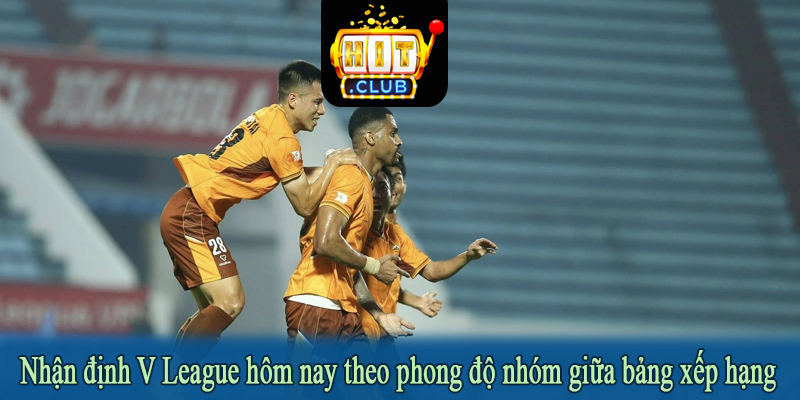 Nhận định V League hôm nay theo phong độ nhóm giữa bảng xếp hạng