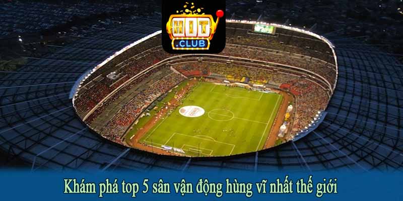 Khám phá top 5 sân vận động hùng vĩ nhất thế giới